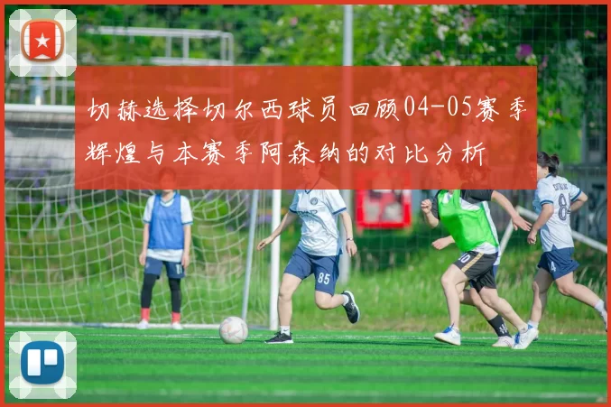 切赫选择切尔西球员回顾04-05赛季辉煌与本赛季阿森纳的对比分析