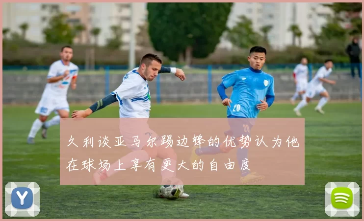 久利谈亚马尔踢边锋的优势认为他在球场上享有更大的自由度