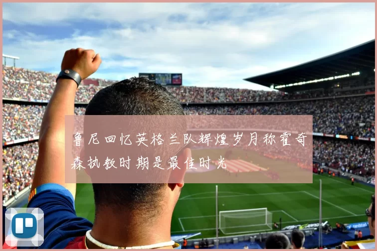 鲁尼回忆英格兰队辉煌岁月称霍奇森执教时期是最佳时光