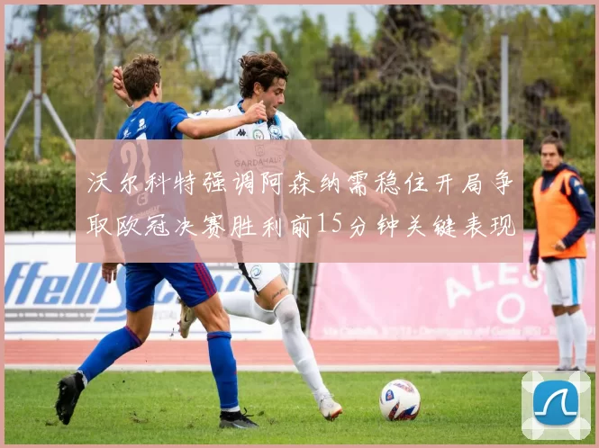 沃尔科特强调阿森纳需稳住开局争取欧冠决赛胜利前15分钟关键表现