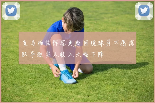 皇马面临阵容更新困境球员不愿离队导致卖人收入大幅下降
