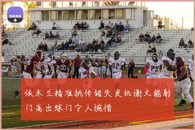 依木兰精准挑传错失良机谢文能射门高出球门令人惋惜