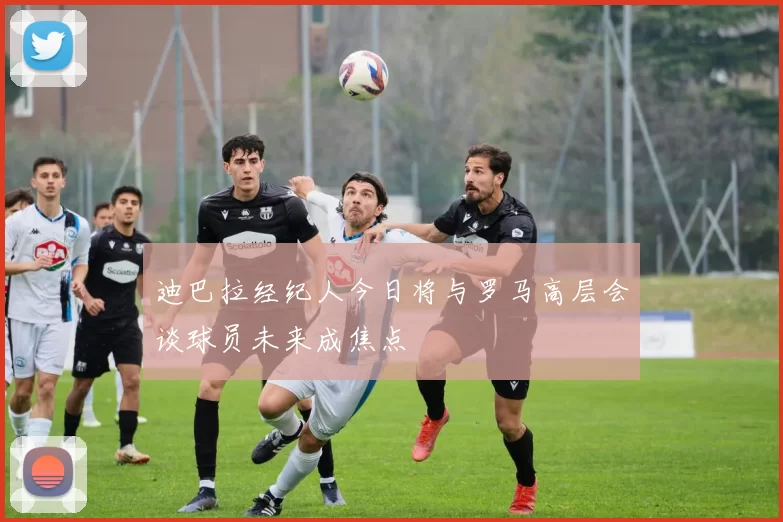 迪巴拉经纪人今日将与罗马高层会谈球员未来成焦点