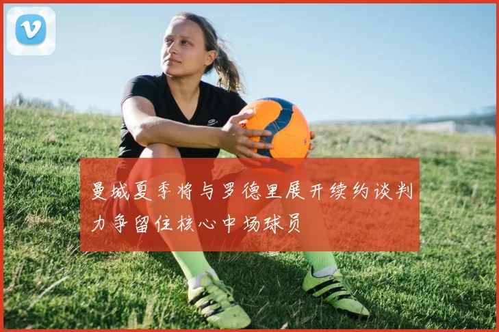 曼城夏季将与罗德里展开续约谈判力争留住核心中场球员