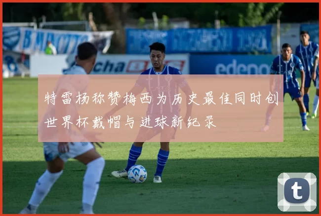 特雷杨称赞梅西为历史最佳同时创世界杯戴帽与进球新纪录