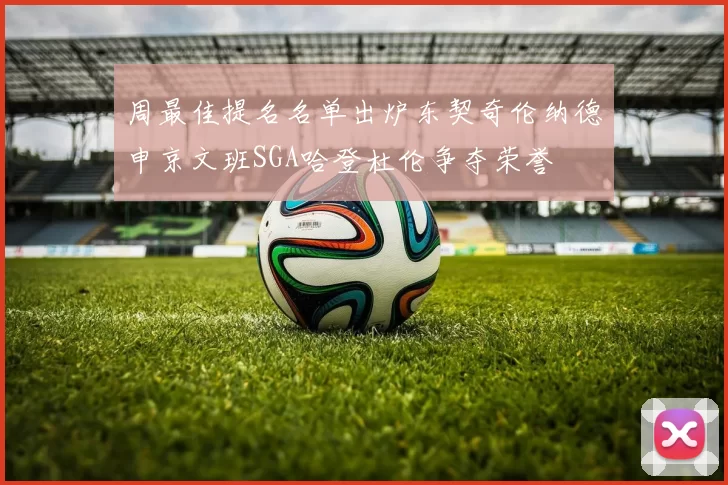 周最佳提名名单出炉东契奇伦纳德申京文班SGA哈登杜伦争夺荣誉
