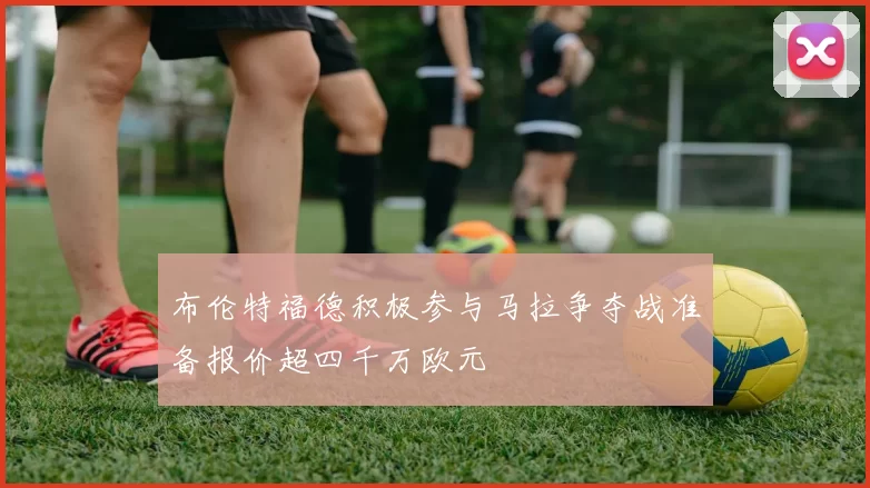 布伦特福德积极参与马拉争夺战准备报价超四千万欧元