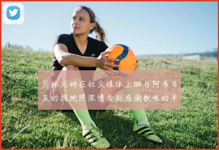 贝林厄姆在社交媒体上晒与阿韦洛亚的拥抱照深情告别感谢教练的辛勤付出