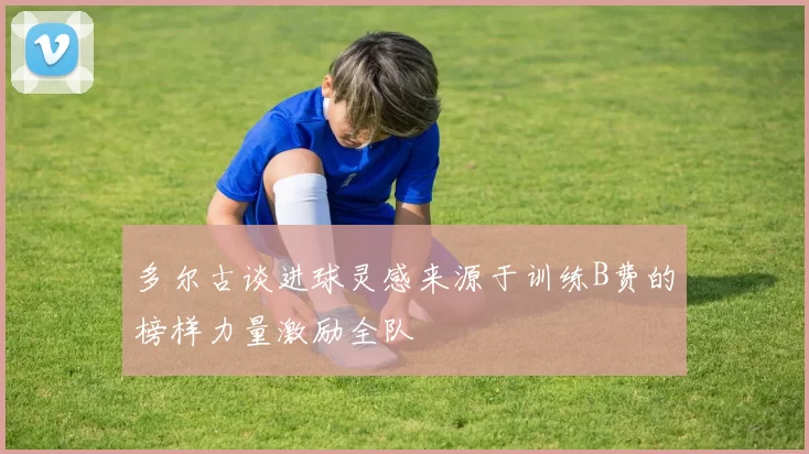 多尔古谈进球灵感来源于训练B费的榜样力量激励全队