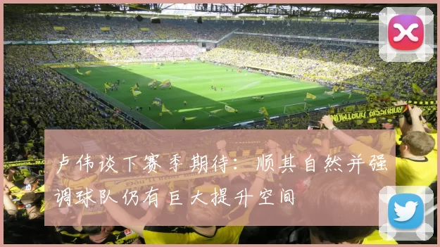 卢伟谈下赛季期待：顺其自然并强调球队仍有巨大提升空间