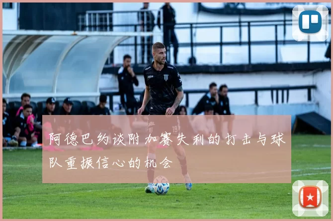 阿德巴约谈附加赛失利的打击与球队重振信心的机会