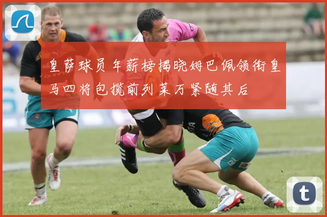 皇萨球员年薪榜揭晓姆巴佩领衔皇马四将包揽前列莱万紧随其后
