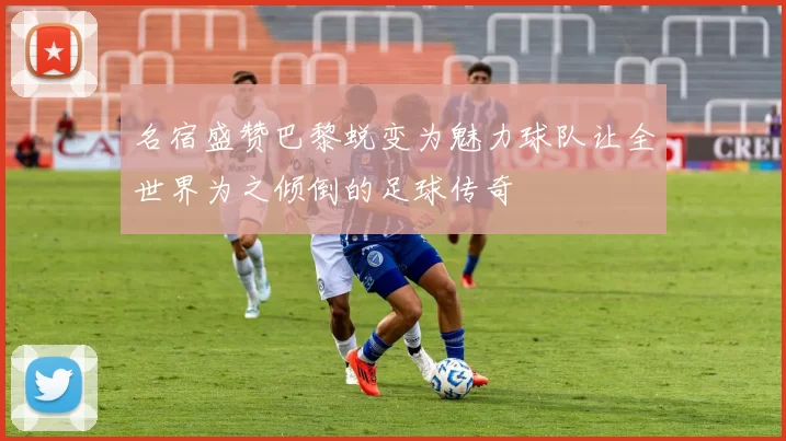 名宿盛赞巴黎蜕变为魅力球队让全世界为之倾倒的足球传奇