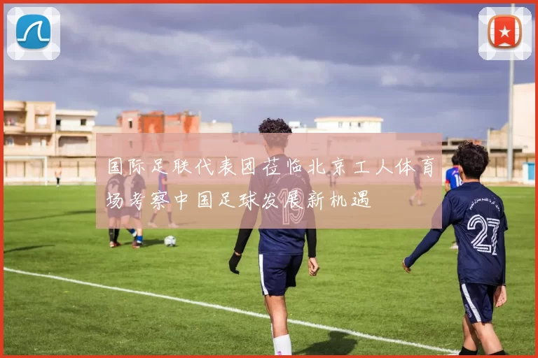 国际足联代表团莅临北京工人体育场考察中国足球发展新机遇