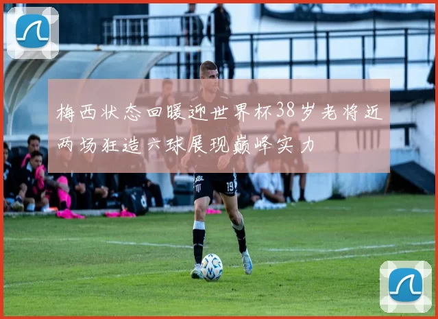 梅西状态回暖迎世界杯38岁老将近两场狂造六球展现巅峰实力