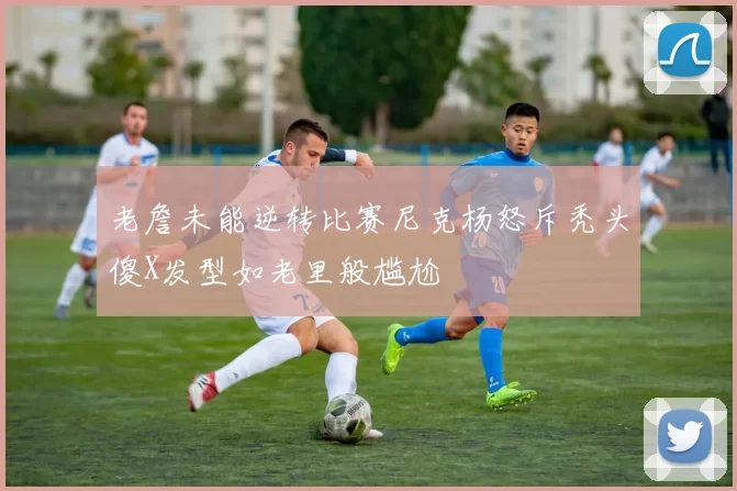 老詹未能逆转比赛尼克杨怒斥秃头傻X发型如老里般尴尬