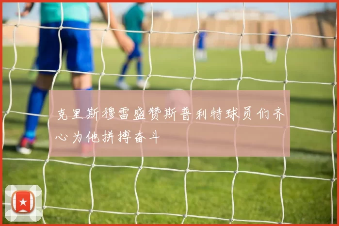 克里斯穆雷盛赞斯普利特球员们齐心为他拼搏奋斗